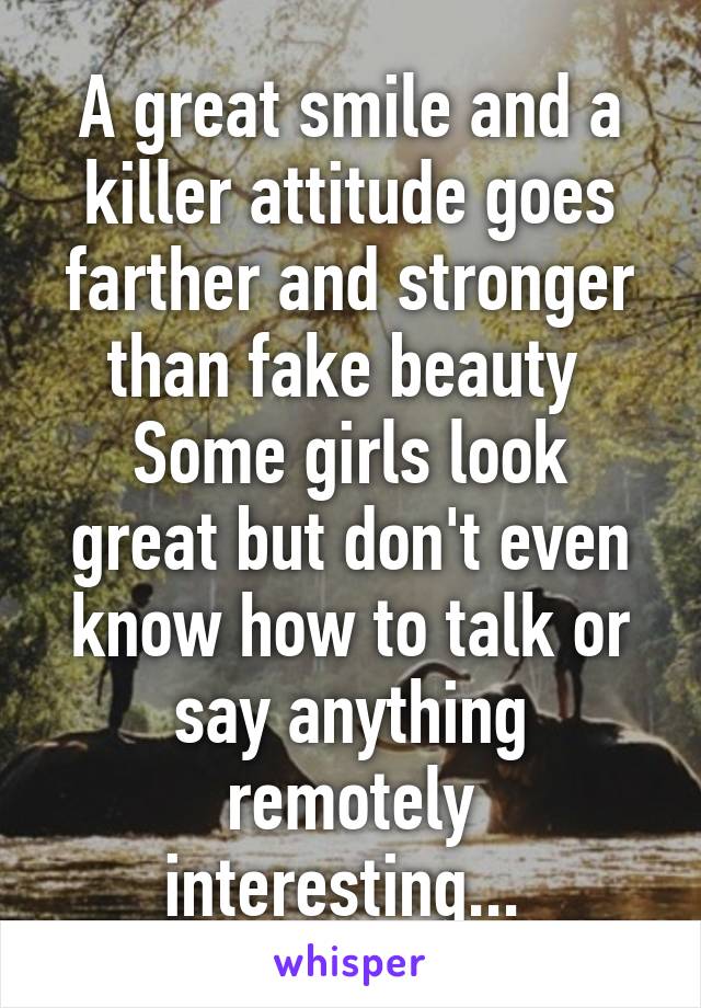 A great smile and a killer attitude goes farther and stronger than fake beauty 
Some girls look great but don't even know how to talk or say anything remotely interesting... 