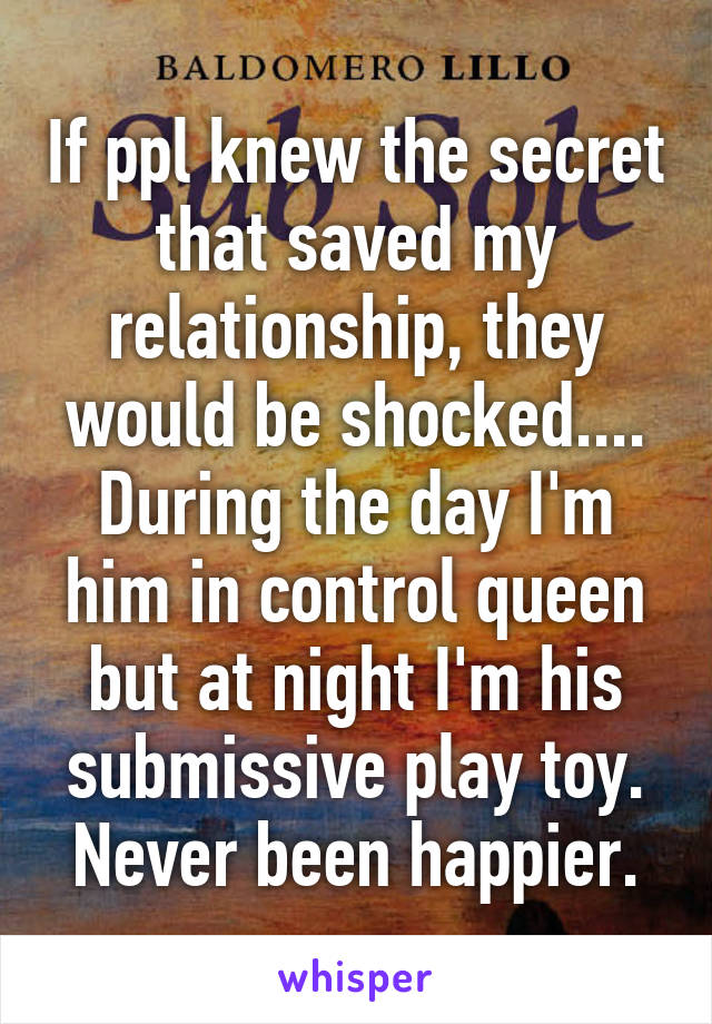 If ppl knew the secret that saved my relationship, they would be shocked.... During the day I'm him in control queen but at night I'm his submissive play toy. Never been happier.