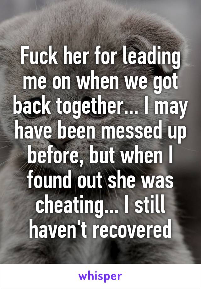 Fuck her for leading me on when we got back together... I may have been messed up before, but when I found out she was cheating... I still haven't recovered
