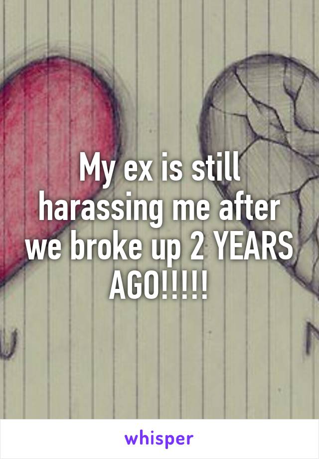 My ex is still harassing me after we broke up 2 YEARS AGO!!!!!