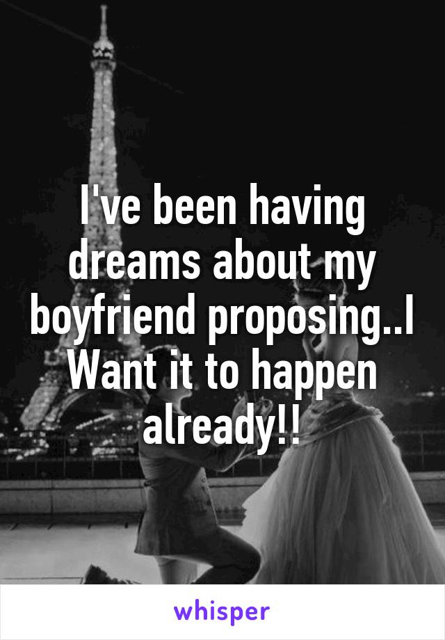 I've been having dreams about my boyfriend proposing..I
Want it to happen already!!