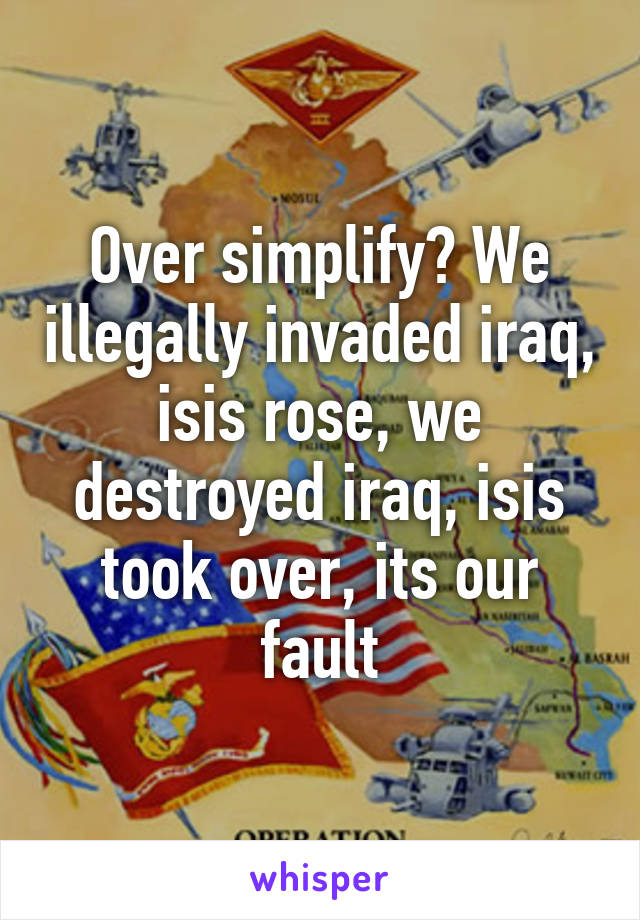 Over simplify? We illegally invaded iraq, isis rose, we destroyed iraq, isis took over, its our fault