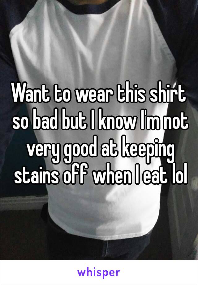 Want to wear this shirt so bad but I know I'm not very good at keeping stains off when I eat lol