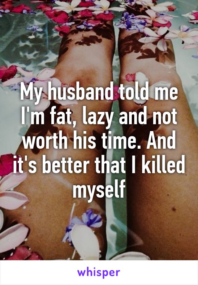 My husband told me I'm fat, lazy and not worth his time. And it's better that I killed myself