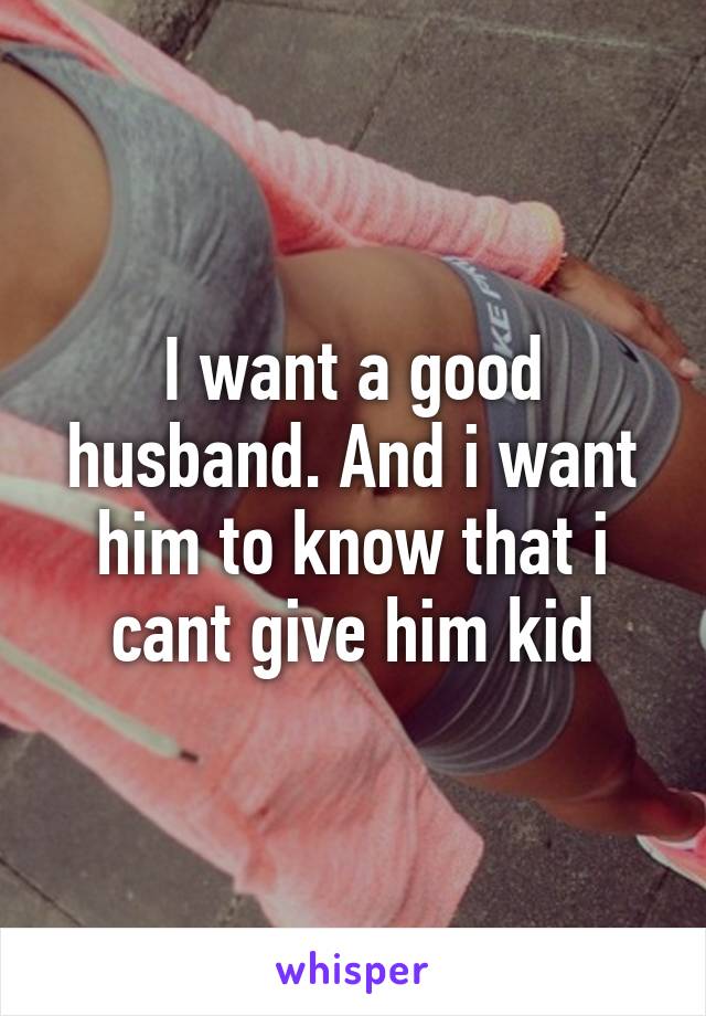 I want a good husband. And i want him to know that i cant give him kid