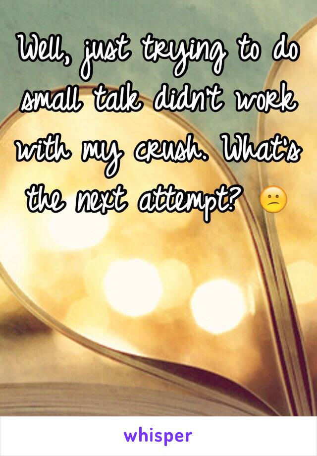Well, just trying to do small talk didn't work with my crush. What's the next attempt? 😕