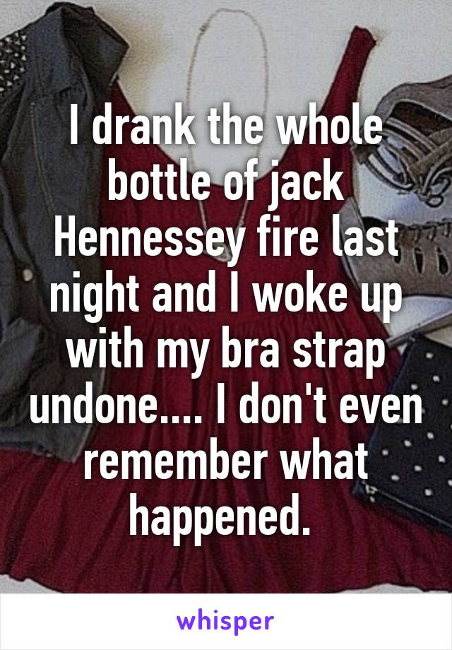 I drank the whole bottle of jack Hennessey fire last night and I woke up with my bra strap undone.... I don't even remember what happened. 