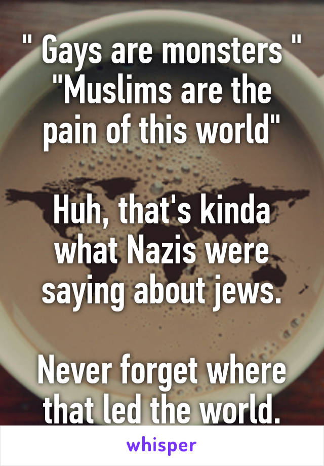 " Gays are monsters "
"Muslims are the pain of this world"

Huh, that's kinda what Nazis were saying about jews.

Never forget where that led the world.