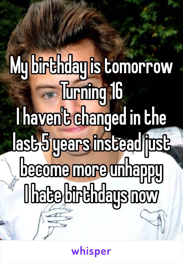 My birthday is tomorrow
Turning 16 
I haven't changed in the last 5 years instead just become more unhappy 
I hate birthdays now  