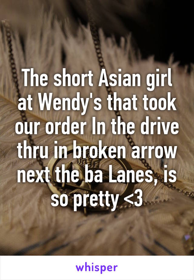 The short Asian girl at Wendy's that took our order In the drive thru in broken arrow next the ba Lanes, is so pretty <3