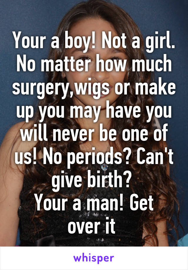 Your a boy! Not a girl. No matter how much surgery,wigs or make up you may have you will never be one of us! No periods? Can't give birth? 
Your a man! Get over it 