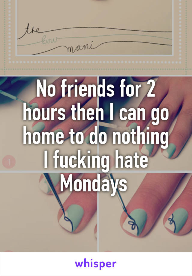 No friends for 2 hours then I can go home to do nothing
I fucking hate Mondays 