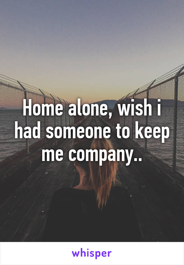 Home alone, wish i had someone to keep me company..