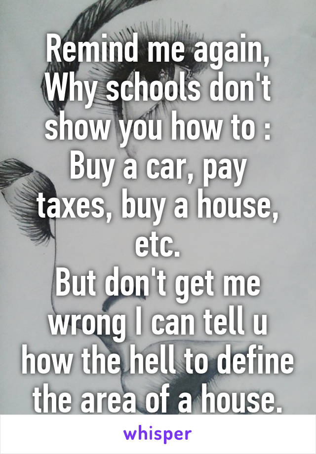 Remind me again,
Why schools don't show you how to :
Buy a car, pay taxes, buy a house, etc.
But don't get me wrong I can tell u how the hell to define the area of a house.