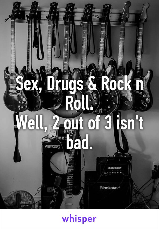 Sex, Drugs & Rock n Roll.
Well, 2 out of 3 isn't bad.