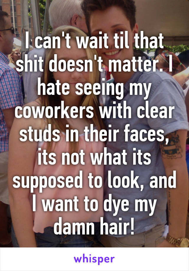 I can't wait til that shit doesn't matter. I hate seeing my coworkers with clear studs in their faces, its not what its supposed to look, and I want to dye my damn hair!