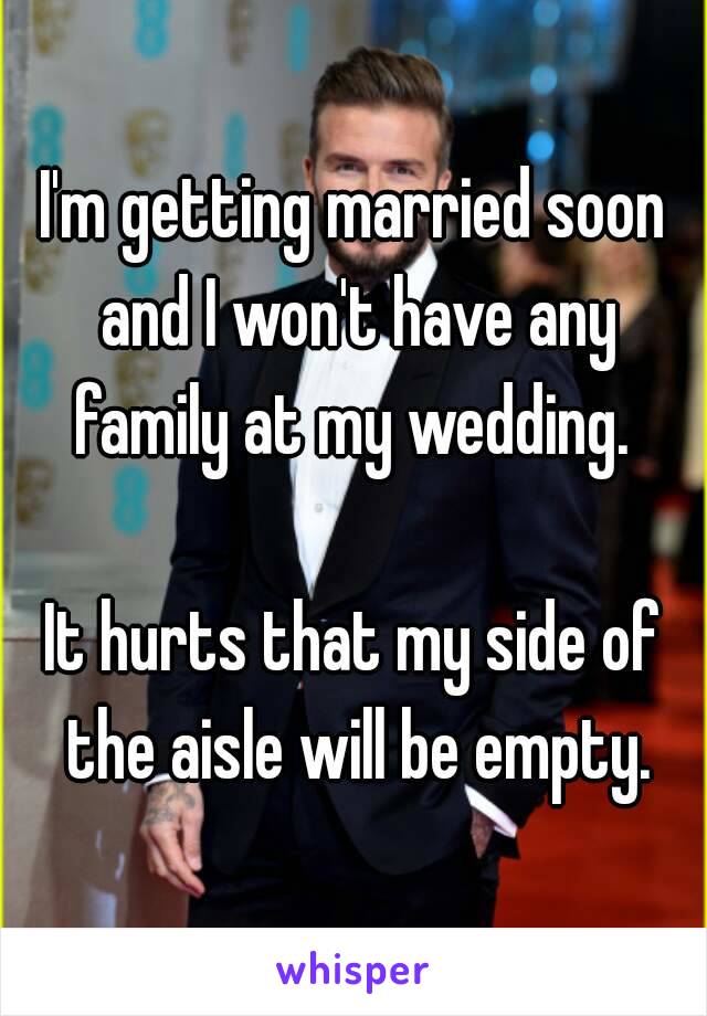 I'm getting married soon and I won't have any family at my wedding. 

It hurts that my side of the aisle will be empty.