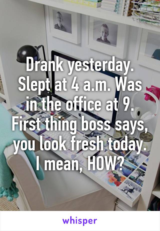 Drank yesterday. Slept at 4 a.m. Was in the office at 9. First thing boss says, you look fresh today.
I mean, HOW?