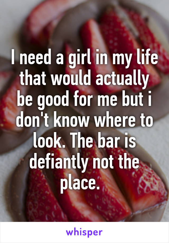 I need a girl in my life that would actually be good for me but i don't know where to look. The bar is defiantly not the place.  