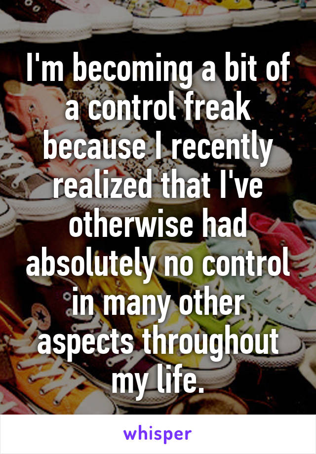 I'm becoming a bit of a control freak because I recently realized that I've otherwise had absolutely no control in many other aspects throughout my life.