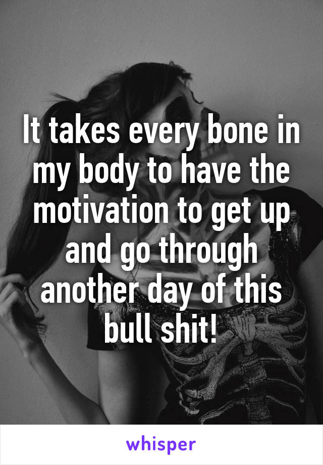 It takes every bone in my body to have the motivation to get up and go through another day of this bull shit!