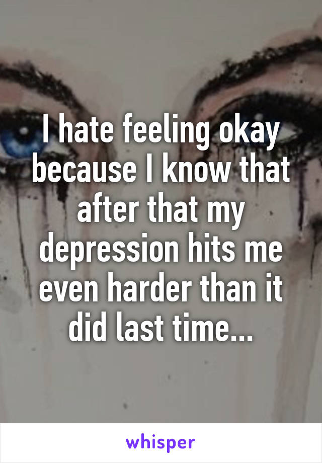 I hate feeling okay because I know that after that my depression hits me even harder than it did last time...