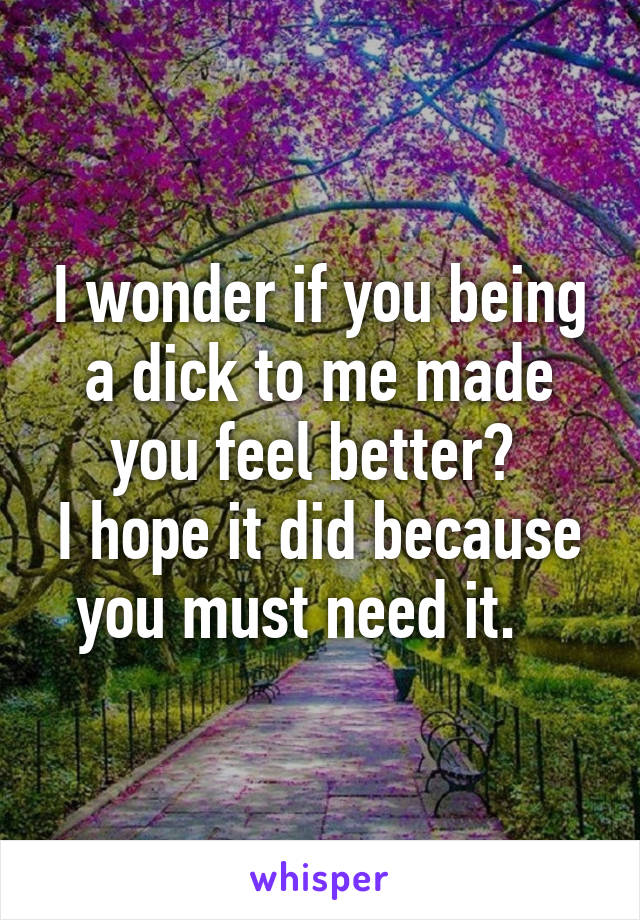I wonder if you being a dick to me made you feel better? 
I hope it did because you must need it.   