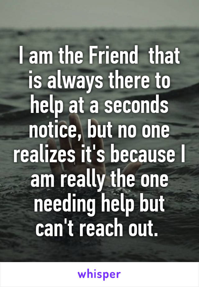 I am the Friend  that is always there to help at a seconds notice, but no one realizes it's because I am really the one needing help but can't reach out. 