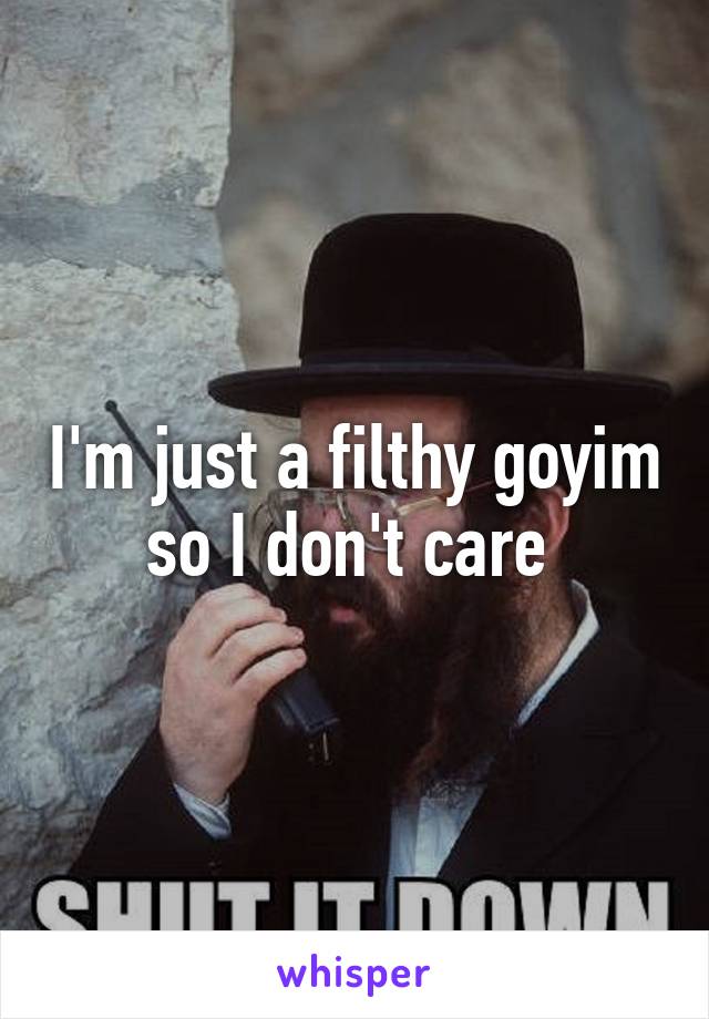 I'm just a filthy goyim so I don't care 