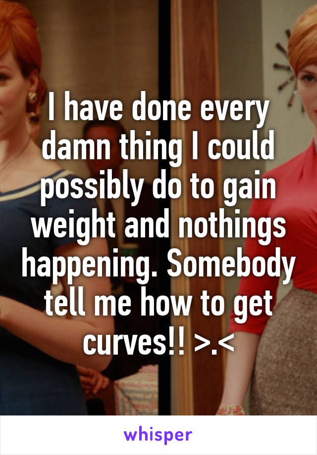 I have done every damn thing I could possibly do to gain weight and nothings happening. Somebody tell me how to get curves!! >.<