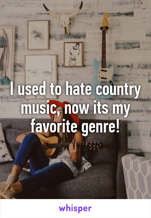 I used to hate country music, now its my favorite genre!