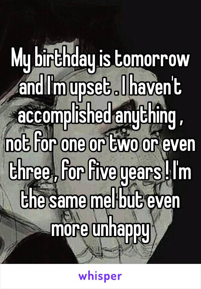 My birthday is tomorrow  and I'm upset . I haven't accomplished anything , not for one or two or even three , for five years ! I'm the same mel but even more unhappy 