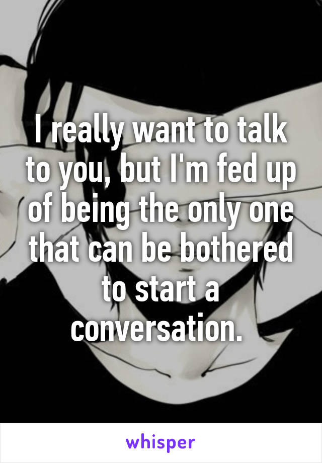 I really want to talk to you, but I'm fed up of being the only one that can be bothered to start a conversation. 