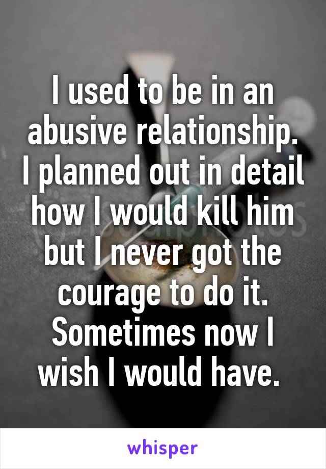 I used to be in an abusive relationship. I planned out in detail how I would kill him but I never got the courage to do it. Sometimes now I wish I would have. 