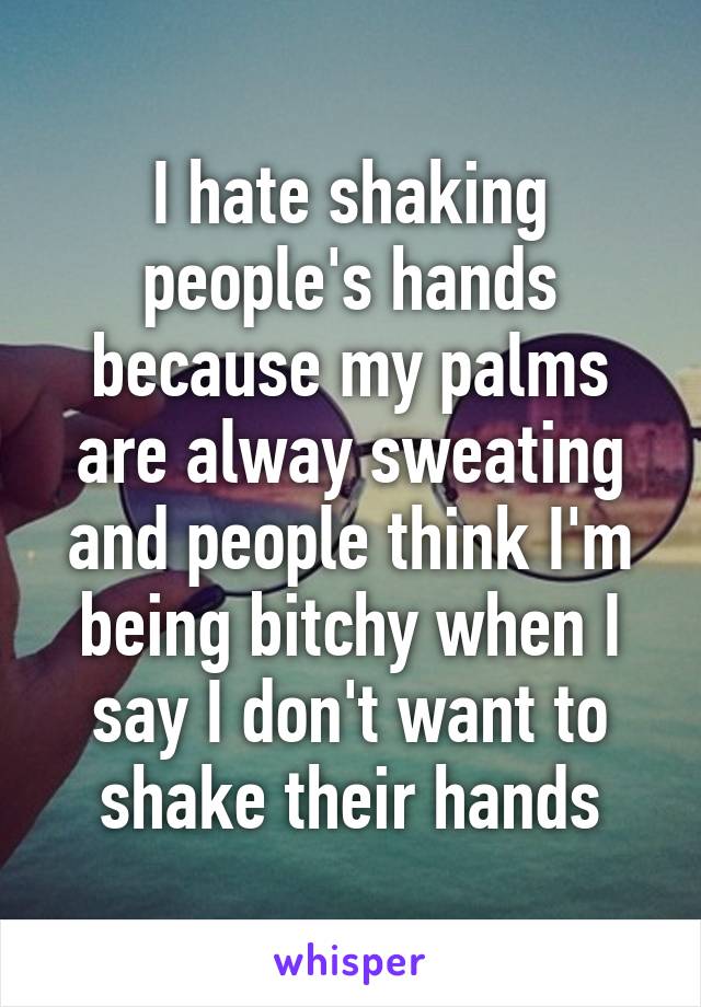 I hate shaking people's hands because my palms are alway sweating and people think I'm being bitchy when I say I don't want to shake their hands