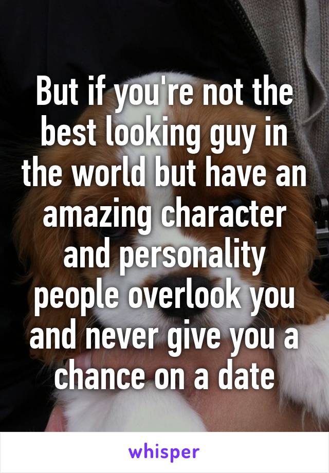 But if you're not the best looking guy in the world but have an amazing character and personality people overlook you and never give you a chance on a date