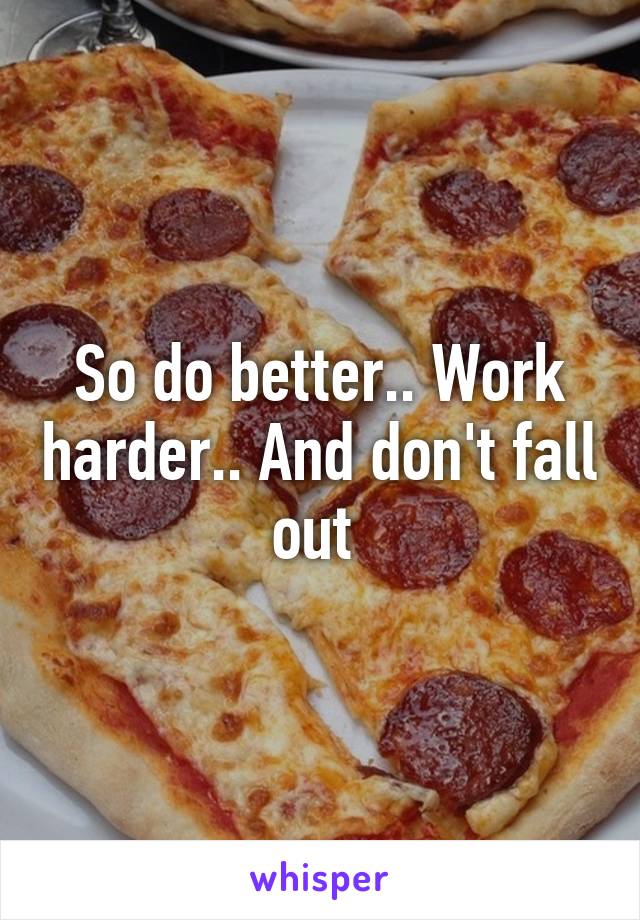 So do better.. Work harder.. And don't fall out 
