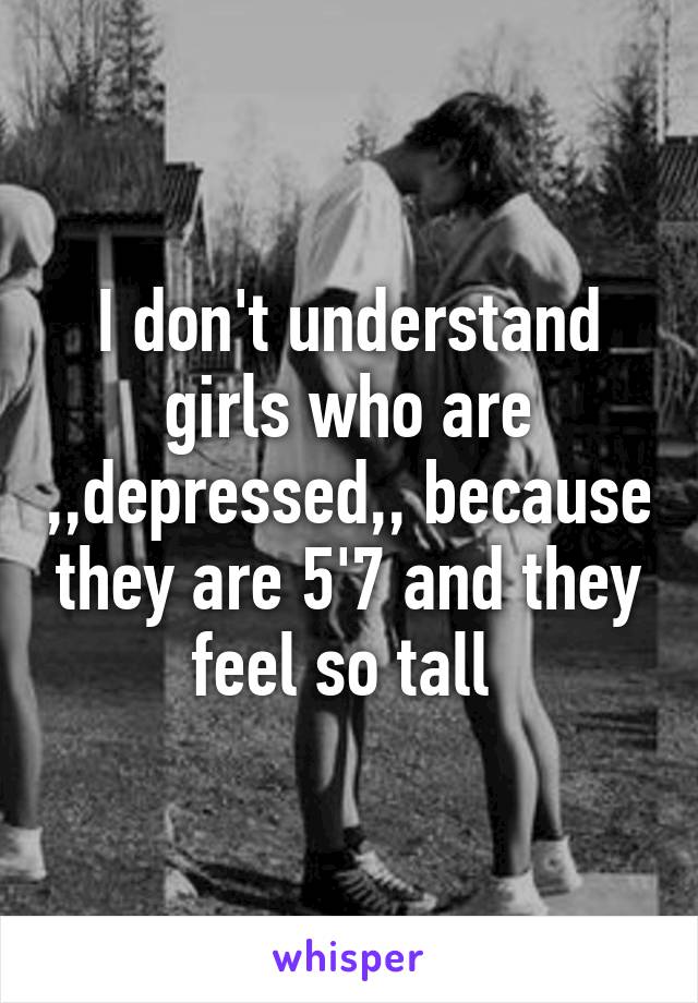 I don't understand girls who are ,,depressed,, because they are 5'7 and they feel so tall 