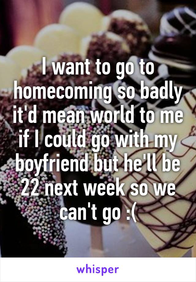 I want to go to homecoming so badly it'd mean world to me if I could go with my boyfriend but he'll be 22 next week so we can't go :(