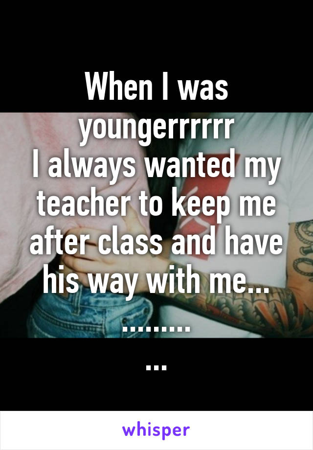 When I was youngerrrrrr
I always wanted my teacher to keep me after class and have his way with me...
.........
...
