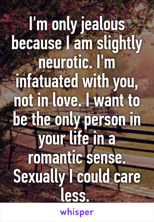 I'm only jealous because I am slightly neurotic. I'm infatuated with you, not in love. I want to be the only person in your life in a romantic sense. Sexually I could care less. 