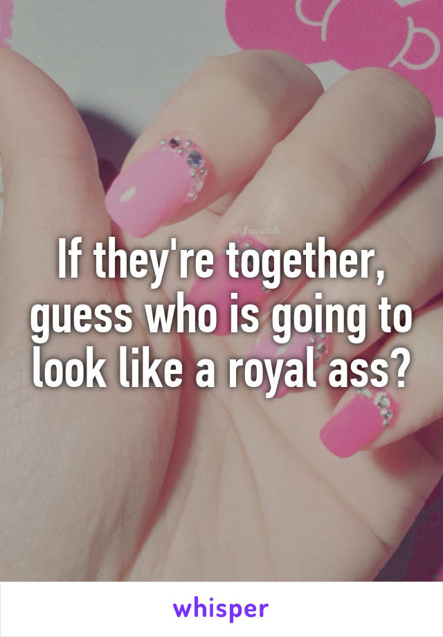If they're together, guess who is going to look like a royal ass?