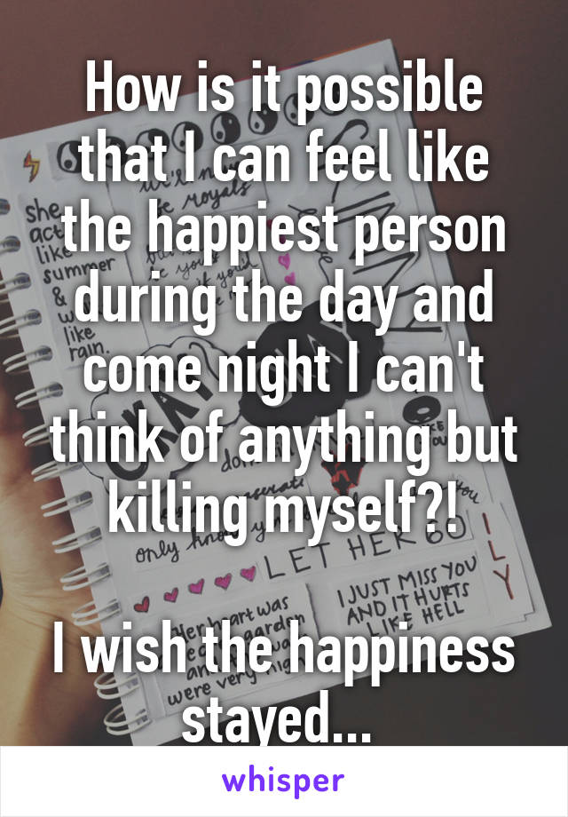 How is it possible that I can feel like the happiest person during the day and come night I can't think of anything but killing myself?!
 
I wish the happiness stayed... 