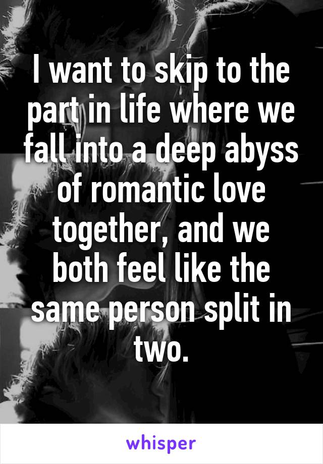 I want to skip to the part in life where we fall into a deep abyss of romantic love together, and we both feel like the same person split in two.
