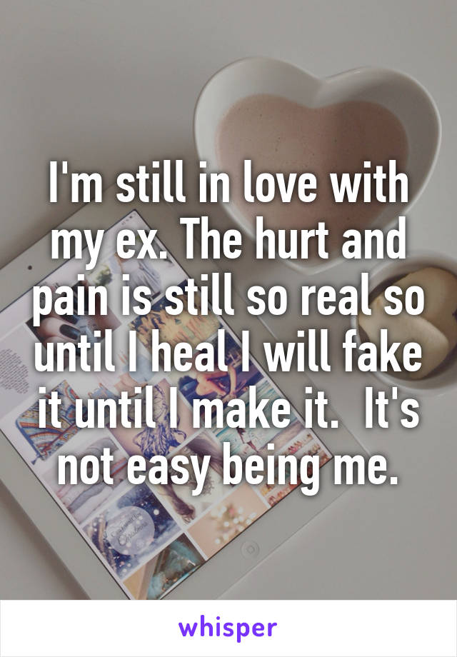 I'm still in love with my ex. The hurt and pain is still so real so until I heal I will fake it until I make it.  It's not easy being me.