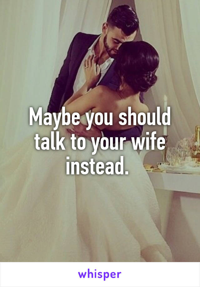 Maybe you should talk to your wife instead. 