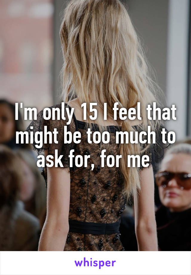 I'm only 15 I feel that might be too much to ask for, for me 