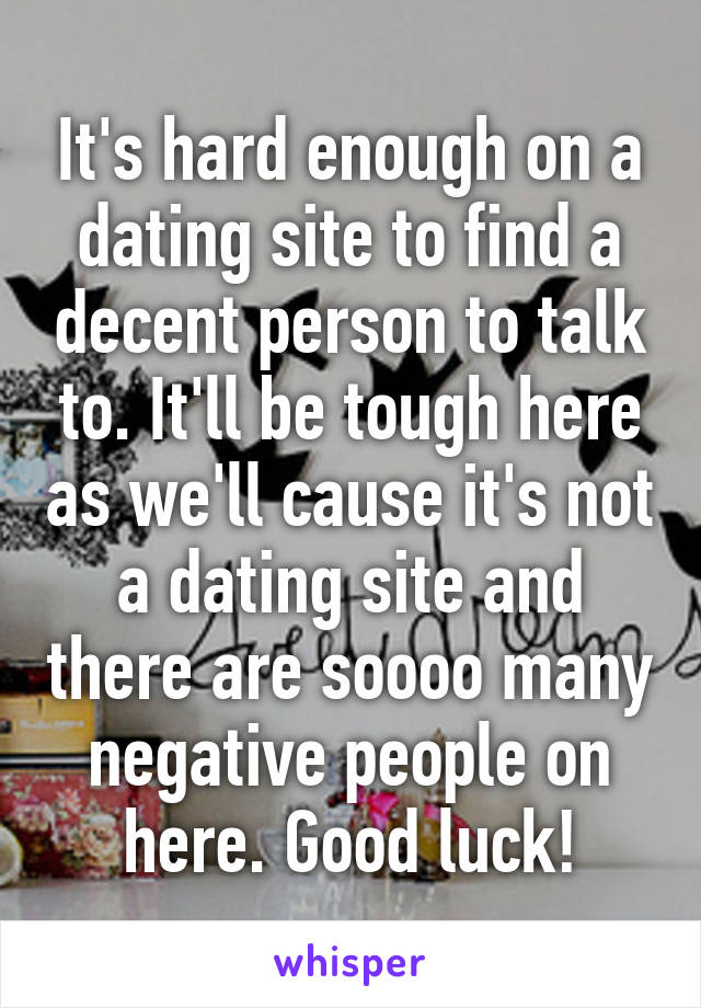 It's hard enough on a dating site to find a decent person to talk to. It'll be tough here as we'll cause it's not a dating site and there are soooo many negative people on here. Good luck!