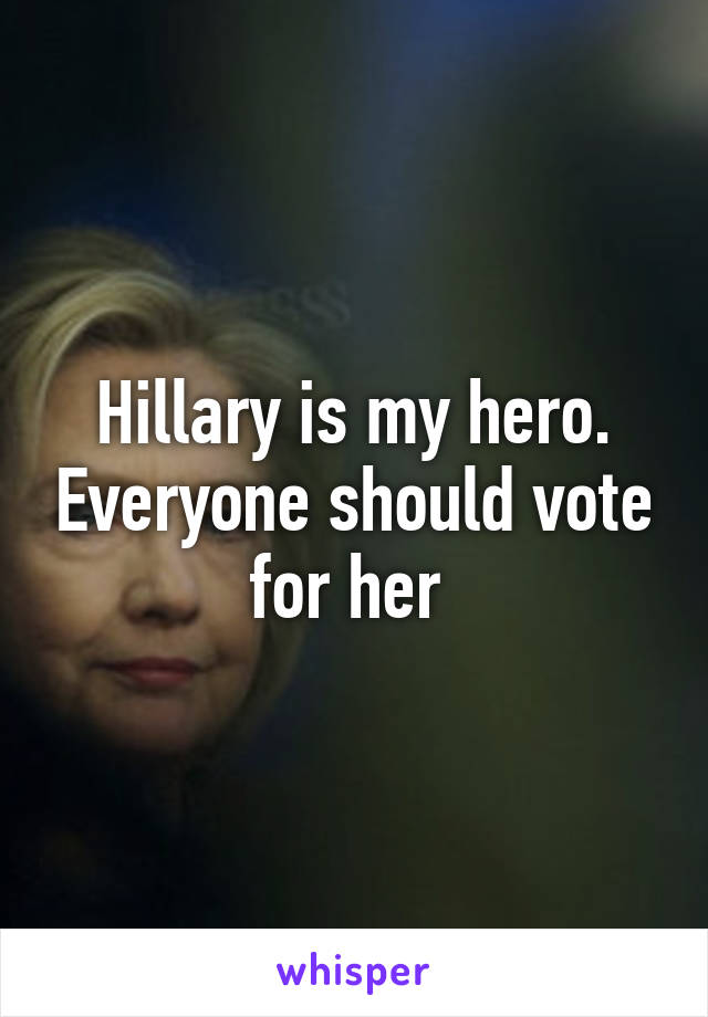 Hillary is my hero. Everyone should vote for her 