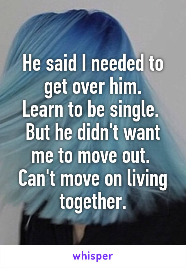 He said I needed to get over him.
Learn to be single. 
But he didn't want me to move out. 
Can't move on living together.